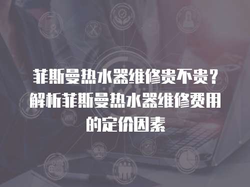 菲斯曼熱水器維修貴不貴？解析菲斯曼熱水器維修費(fèi)用的定價(jià)因素