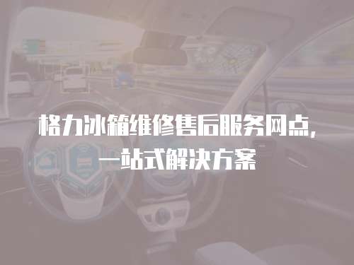 格力冰箱維修售后服務網點，一站式解決方案