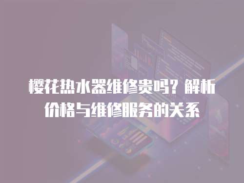 櫻花熱水器維修貴嗎？解析價格與維修服務的關系