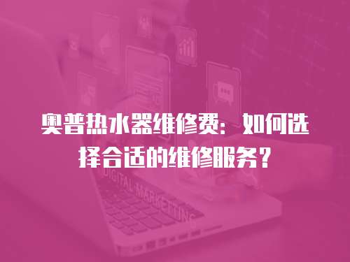 奧普熱水器維修費：如何選擇合適的維修服務？