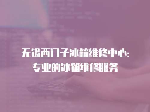 無錫西門子冰箱維修中心：專業的冰箱維修服務