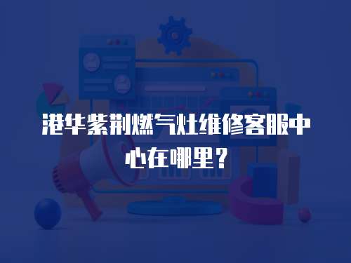  港華紫荊燃氣灶維修客服中心在哪里？
