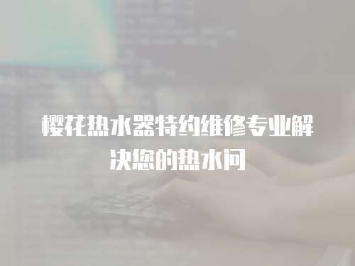 櫻花熱水器特約維修專業(yè)解決您的熱水問