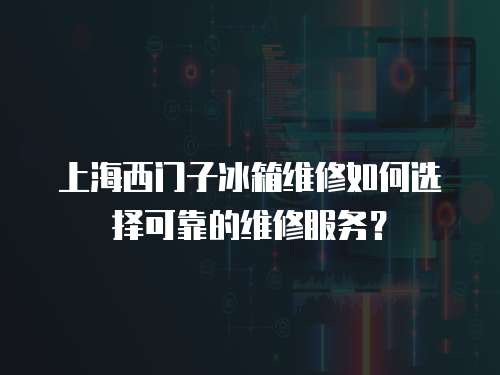 上海西門子冰箱維修如何選擇可靠的維修服務？