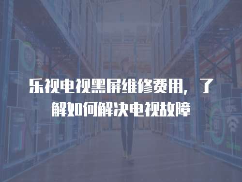 樂視電視黑屏維修費用，了解如何解決電視故障