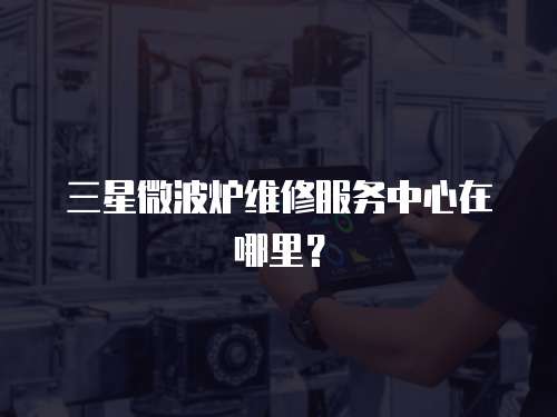 三星微波爐維修服務中心在哪里？