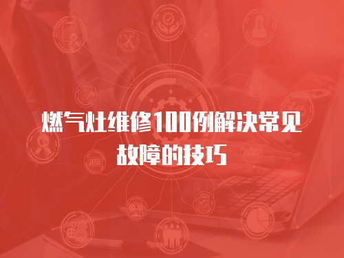 燃?xì)庠罹S修100例解決常見(jiàn)故障的技巧