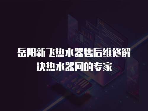 岳陽新飛熱水器售后維修解決熱水器問的專家