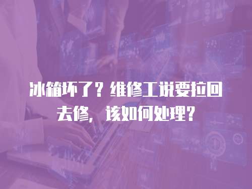 冰箱壞了？維修工說要拉回去修，該如何處理？