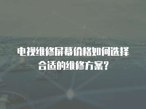電視維修屏幕價格如何選擇合適的維修方案？