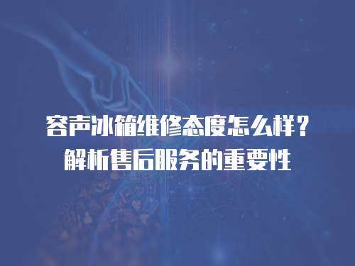 容聲冰箱維修態度怎么樣？解析售后服務的重要性