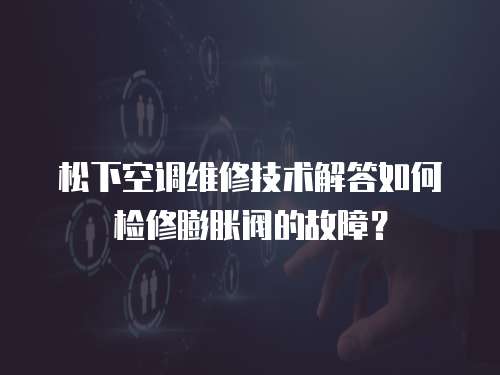 松下空調維修技術解答如何檢修膨脹閥的故障？