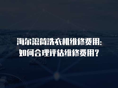 海爾滾筒洗衣機(jī)維修費(fèi)用：如何合理評(píng)估維修費(fèi)用？