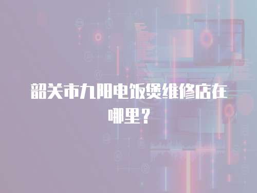 韶關市九陽電飯煲維修店在哪里？