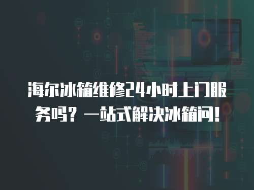 海爾冰箱維修24小時上門服務嗎？一站式解決冰箱問！