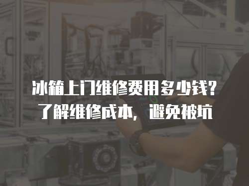 冰箱上門維修費用多少錢？了解維修成本，避免被坑