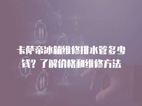 卡薩帝冰箱維修排水管多少錢？了解價格和維修方法