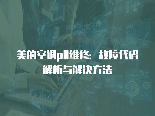 美的空調p0維修：故障代碼解析與解決方法