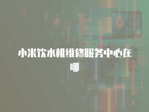 小米飲水機(jī)維修服務(wù)中心在哪