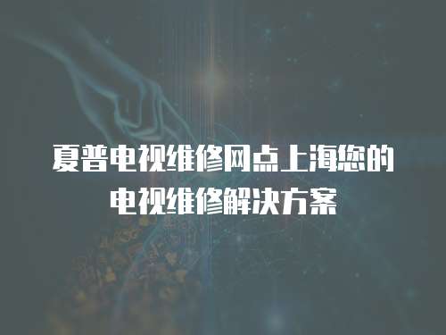 夏普電視維修網點上海您的電視維修解決方案