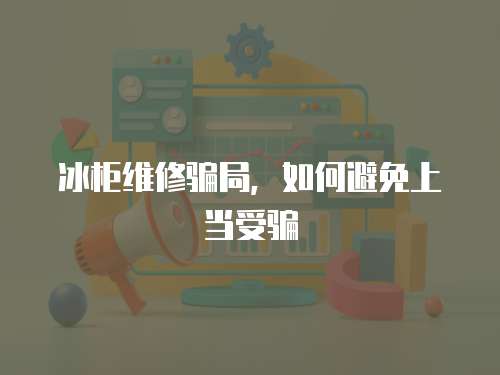 冰柜維修騙局，如何避免上當受騙