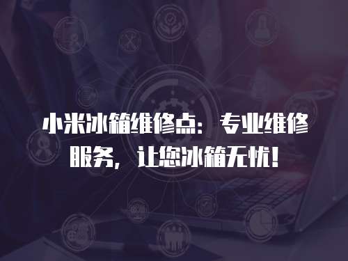 小米冰箱維修點(diǎn)：專業(yè)維修服務(wù)，讓您冰箱無(wú)憂！