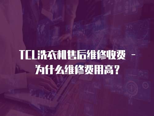 TCL洗衣機售后維修收費 - 為什么維修費用高？