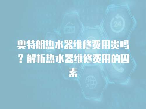 奧特朗熱水器維修費用貴嗎？解析熱水器維修費用的因素