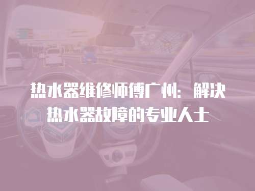 熱水器維修師傅廣州：解決熱水器故障的專業人士