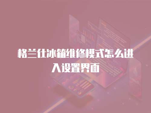 格蘭仕冰箱維修模式怎么進(jìn)入設(shè)置界面