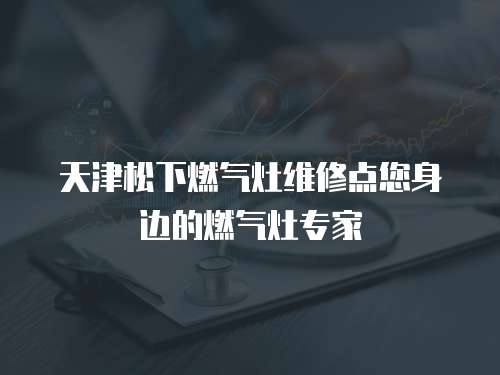 天津松下燃?xì)庠罹S修點(diǎn)您身邊的燃?xì)庠顚＜? class=