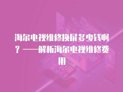 海爾電視維修換屏多少錢?。?mdash;—解析海爾電視維修費用