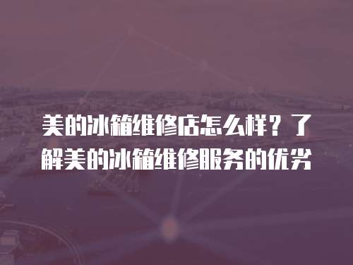 美的冰箱維修店怎么樣？了解美的冰箱維修服務的優(yōu)劣