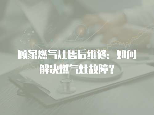顧家燃氣灶售后維修：如何解決燃氣灶故障？
