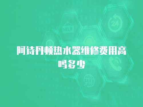 阿詩丹頓熱水器維修費用高嗎多少