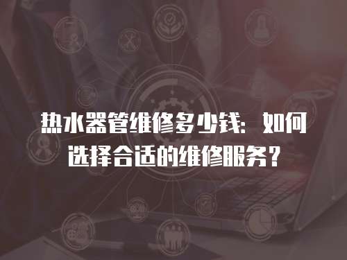 熱水器管維修多少錢：如何選擇合適的維修服務？
