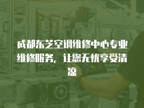  成都東芝空調維修中心專業維修服務，讓您無憂享受清涼