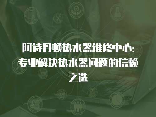阿詩丹頓熱水器維修中心：專業(yè)解決熱水器問題的信賴之選