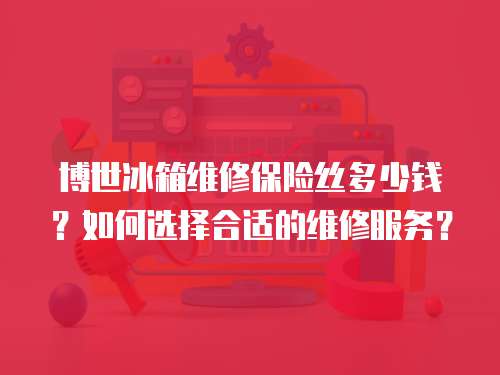 博世冰箱維修保險絲多少錢？如何選擇合適的維修服務？