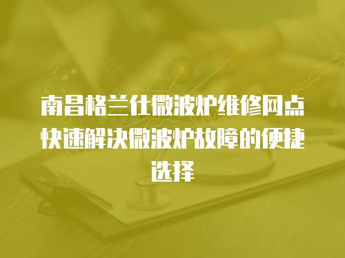 南昌格蘭仕微波爐維修網點快速解決微波爐故障的便捷選擇