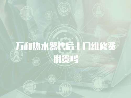 萬和熱水器售后上門維修費(fèi)用貴嗎