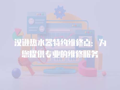 漢遜熱水器特約維修點：為您提供專業的維修服務