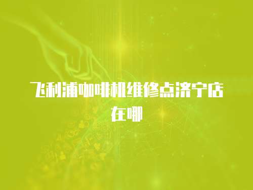 飛利浦咖啡機維修點濟寧店在哪