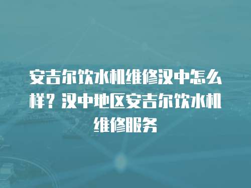 安吉爾飲水機維修漢中怎么樣？漢中地區安吉爾飲水機維修服務