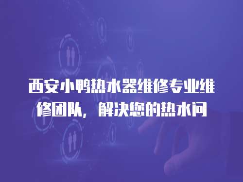 西安小鴨熱水器維修專業維修團隊，解決您的熱水問