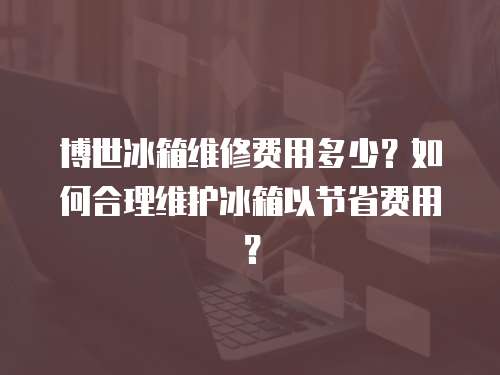博世冰箱維修費用多少？如何合理維護冰箱以節省費用？