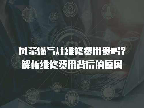 鳳帝燃氣灶維修費用貴嗎？解析維修費用背后的原因