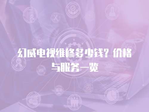 幻威電視維修多少錢？價格與服務一覽