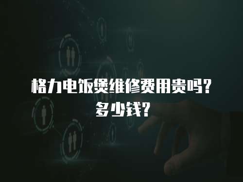 格力電飯煲維修費用貴嗎？多少錢？