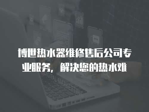 博世熱水器維修售后公司專業(yè)服務，解決您的熱水難